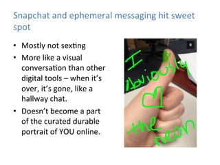 Snapchat	
  and	
  ephemeral	
  messaging	
  hit	
  sweet	
  
spot	
  
•  Mostly	
  not	
  sex)ng	
  
•  More	
  like	
  a	
  visual	
  
conversa)on	
  than	
  other	
  
digital	
  tools	
  –	
  when	
  it’s	
  
over,	
  it’s	
  gone,	
  like	
  a	
  
hallway	
  chat.	
  
•  Doesn’t	
  become	
  a	
  part	
  
of	
  the	
  curated	
  durable	
  
portrait	
  of	
  YOU	
  online.	
  

 