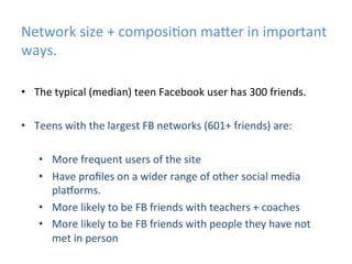 Network	
  size	
  +	
  composi)on	
  ma]er	
  in	
  important	
  
ways.	
  
•  The	
  typical	
  (median)	
  teen	
  Facebook	
  user	
  has	
  300	
  friends.	
  
	
  
•  Teens	
  with	
  the	
  largest	
  FB	
  networks	
  (601+	
  friends)	
  are:	
  
•  More	
  frequent	
  users	
  of	
  the	
  site	
  	
  
•  Have	
  proﬁles	
  on	
  a	
  wider	
  range	
  of	
  other	
  social	
  media	
  
plaYorms.	
  
•  More	
  likely	
  to	
  be	
  FB	
  friends	
  with	
  teachers	
  +	
  coaches	
  
•  More	
  likely	
  to	
  be	
  FB	
  friends	
  with	
  people	
  they	
  have	
  not	
  
met	
  in	
  person	
  

 
