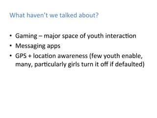 What	
  haven’t	
  we	
  talked	
  about?	
  
•  Gaming	
  –	
  major	
  space	
  of	
  youth	
  interac)on	
  
•  Messaging	
  apps	
  
•  GPS	
  +	
  loca)on	
  awareness	
  (few	
  youth	
  enable,	
  
many,	
  par)cularly	
  girls	
  turn	
  it	
  oﬀ	
  if	
  defaulted)	
  

 