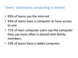 Teens’	
  sta)onary	
  compu)ng	
  is	
  shared	
  
•  95%	
  of	
  teens	
  use	
  the	
  internet	
  
•  93%	
  of	
  teens	
  have	
  a	
  computer	
  or	
  have	
  access	
  
to	
  one	
  
•  71%	
  of	
  teen	
  computer	
  users	
  say	
  the	
  computer	
  
they	
  use	
  most	
  o=en	
  is	
  shared	
  with	
  family	
  
members.	
  
•  23%	
  of	
  teens	
  have	
  a	
  tablet	
  computer.	
  

 