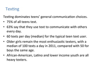 Tex)ng	
  
Tex)ng	
  dominates	
  teens’	
  general	
  communica)on	
  choices.	
  
•  75%	
  of	
  all	
  teens	
  text.	
  	
  
•  63%	
  say	
  that	
  they	
  use	
  text	
  to	
  communicate	
  with	
  others	
  
every	
  day.	
  
•  60	
  texts	
  per	
  day	
  (median)	
  for	
  the	
  typical	
  teen	
  text	
  user.	
  
•  Older	
  girls	
  remain	
  the	
  most	
  enthusias)c	
  texters,	
  with	
  a	
  
median	
  of	
  100	
  texts	
  a	
  day	
  in	
  2011,	
  compared	
  with	
  50	
  for	
  
boys	
  the	
  same	
  age.	
  
•  African-­‐American,	
  La)no	
  and	
  lower	
  income	
  youth	
  are	
  all	
  
heavy	
  texters.	
  

 
