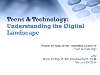 Teens & Technology:
Understanding the Digital
Landscape
Amanda Lenhart, Senior Researcher, Director of
Teens & Technology
GWU
Social Ecology of Child and Adolescent Health
February 25, 2014

 