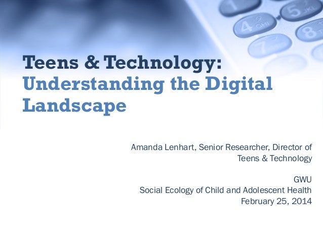 Teens & Technology:
Understanding the Digital
Landscape
Amanda Lenhart, Senior Researcher, Director of
Teens & Technology
...