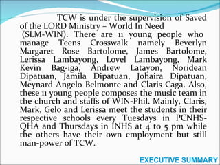TCW is under the supervision of Saved of the LORD Ministry – World In Need  (SLM-WIN). There are 11 young people who manage Teens Crosswalk namely Beverlyn Margaret Rose Bartolome, James Bartolome, Lerissa Lambayong, Lovel Lambayong, Mark Kevin Bag-iga, Andrew Latayon, Noridean Dipatuan, Jamila Dipatuan, Johaira Dipatuan, Meynard Angelo Belmonte and Claris Caga. Also, these 11 young people composes the music team in the church and staffs of WIN-Phil. Mainly, Claris, Mark, Gelo and Lerissa meet the students in their respective schools every Tuesdays in PCNHS-QHA and Thursdays in INHS at 4 to 5 pm while the others have their own employment but still man-power of TCW. EXECUTIVE SUMMARY 