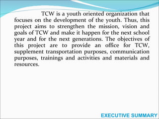 TCW is a youth oriented organization that focuses on the development of the youth. Thus, this project aims to strengthen the mission, vision and goals of TCW and make it happen for the next school year and for the next generations. The objectives of this project are to provide an office for TCW, supplement transportation purposes, communication purposes, trainings and activities and materials and resources. EXECUTIVE SUMMARY 