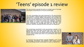 ‘Teens’ episode 1 review
This documentary episode focused on multiple types of teenage
stereotypes and produced an unusual countertype.
The main stereotypes that were presented in this documentary
were teenagers rebelling against their parents and finding them
oppressive or annoying. Whilst interviewing and recording the
girls the main stereotype was that all boys are promiscuous and
are pressured by other boys to loose their virginity. The use of
large subtext on screen to present text messages presented
social media as another major stereotype for teenagers. One
major stereotype for teenage girls was that they are over-
dramatic, attention seeking and think that boys are dangerous.
The countertype presented in this documentary episode is the
relationship where two best friends both love a girl and are
fighting over her but she doesn't really know what one to
choose. They even go to the extent where they both take the girl
out on a picnic at the same time to try and decide which boy is
suitable for her.
In conclusion this documentary episode highlights some of the
key teenage stereotypes and problems with today's youths,
whilst providing unusual countertypes to create an equilibrium.
 