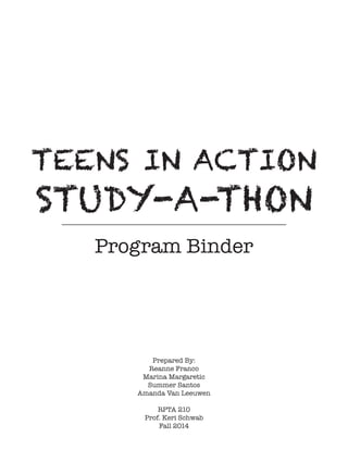 TEENS IN ACTION
STUDY-A-THON
Program Binder
Prepared By:
Reanne Franco
Marina Margaretic
Summer Santos
Amanda Van Leeuwen
RPTA 210
Prof. Keri Schwab
Fall 2014
 
