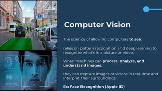 Computer Vision
The science of allowing computers to see.
relies on pattern recognition and deep learning to
recognize what’s in a picture or video.
When machines can process, analyze, and
understand images,
they can capture images or videos in real-time and
interpret their surroundings.
Ex: Face Recognition (Apple ID)
 
