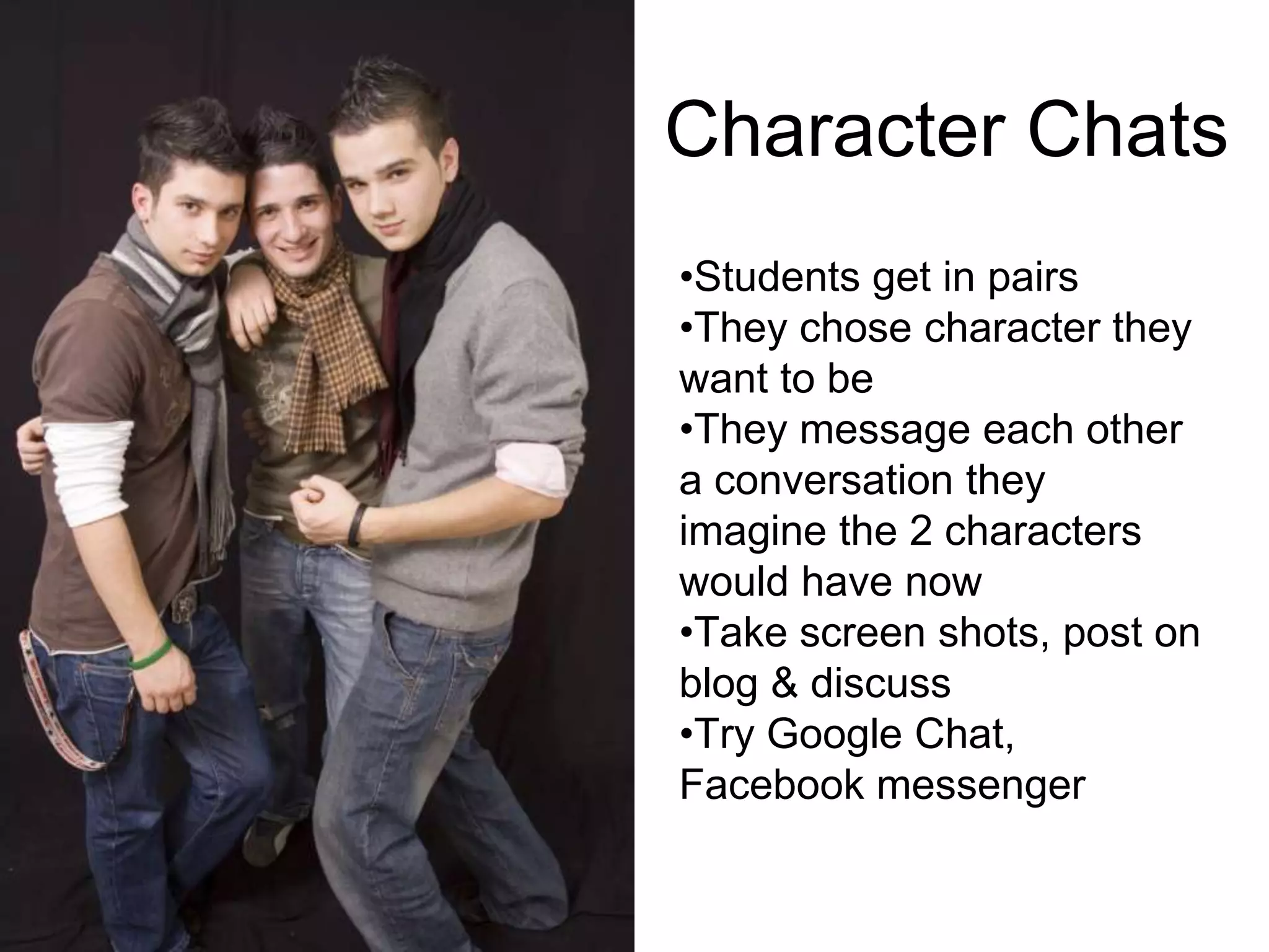 Character Chats
•Students get in pairs
•They chose character they
want to be
•They message each other
a conversation they
imagine the 2 characters
would have now
•Take screen shots, post on
blog & discuss
•Try Google Chat,
Facebook messenger
 
