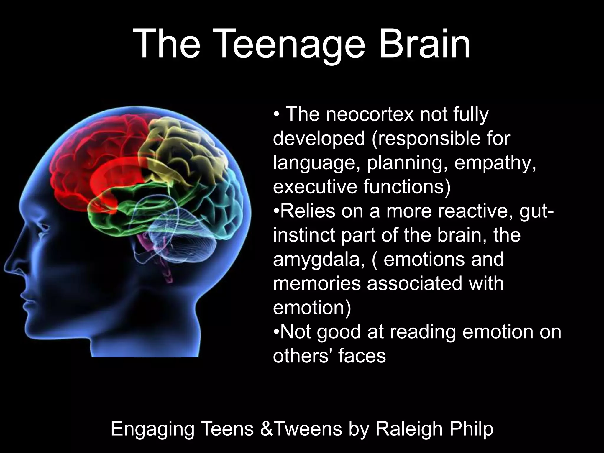 The Teenage Brain
                • The neocortex not fully
                developed (responsible for
                language, planning, empathy,
                executive functions)
                •Relies on a more reactive, gut-
                instinct part of the brain, the
                amygdala, ( emotions and
                memories associated with
                emotion)
                •Not good at reading emotion on
                others' faces


Engaging Teens &Tweens by Raleigh Philp
 