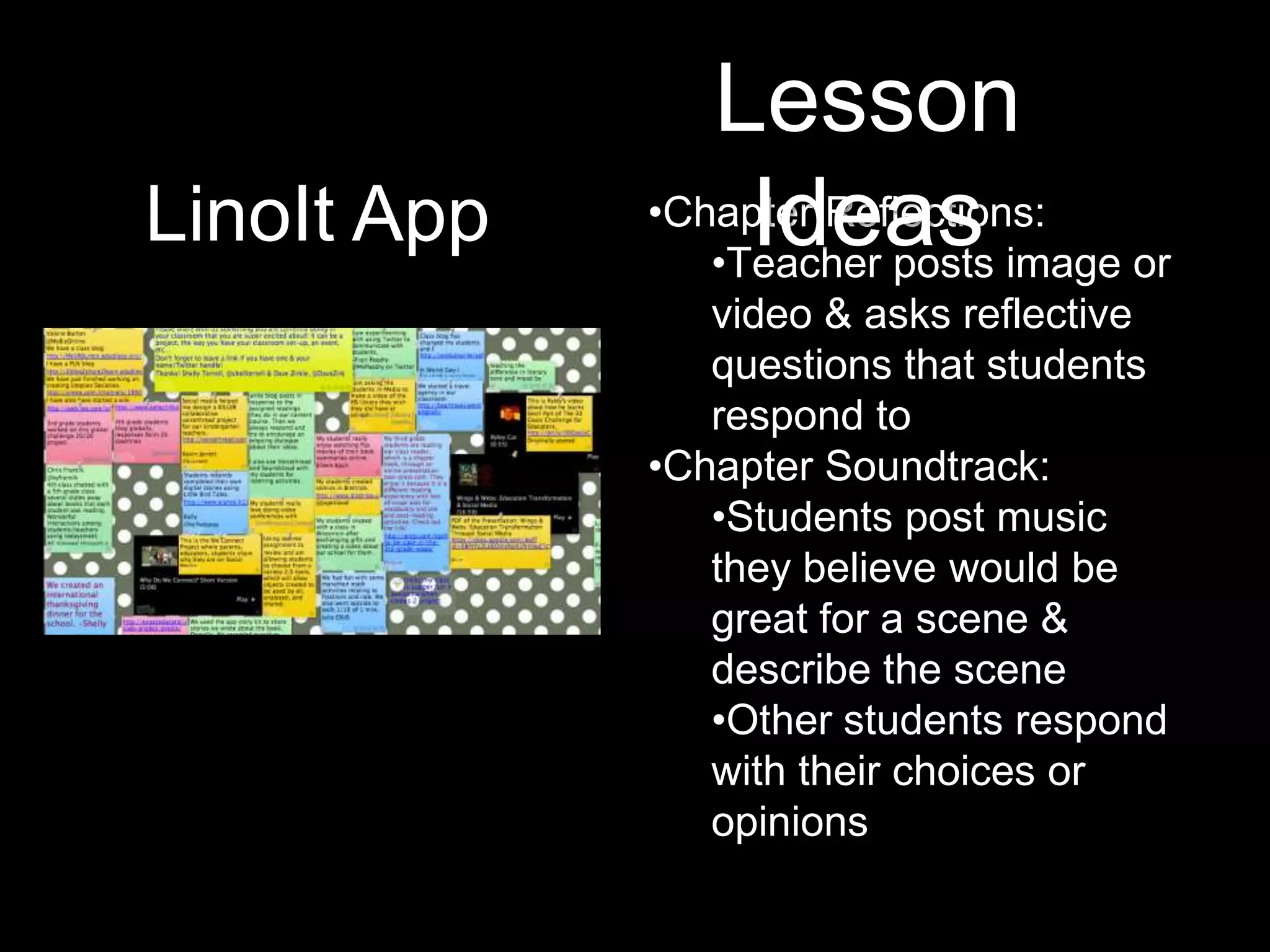 Lesson
LinoIt App        Ideas image or
             •Chapter Reflections:
                •Teacher posts
                video & asks reflective
                questions that students
                respond to
             •Chapter Soundtrack:
                •Students post music
                they believe would be
                great for a scene &
                describe the scene
                •Other students respond
                with their choices or
                opinions
 