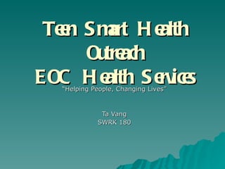 Teen Smart Health Outreach EOC Health Services “ Helping People, Changing Lives” Ta Vang SWRK 180 
