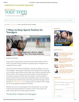 4/4/2018 Teen Sports: 7 Ways to Make Sports Positive and Rewarding
https://yourteenmag.com/sports/7-ways-to-help-teens-enjoy-sports 1/5
You are here: Home » Sports » 7 Ways to Keep Sports Positive for Teenagers
The trusted resource for parenting teenagers
SCHOOL » SOCIAL LIFE » HEALTH » DRUGS & ALCOHOL TECH FAMILY » DRIVING SPORTS STUFF WE LOVE » SUMMER
By Mary Helen Berg
Crazy coaches. Pushy parents. Sometimes amid all the sideline noise it’s
hard to remember that teen athletes are playing a game. And games are
supposed to be fun, right?
Ken Kish of Grosse Pointe Park, Michigan, raised three athletes—two sons
and a daughter—who played multiple sports during high school, practicing
up to six days a week and all summer long. Some coaches screamed; others
threw punches. One routinely instructed his pitcher to bean the batter at
home plate on purpose. Off the eld, overzealous—and overcon dent—
parents created stress and drama by pushing their kids to shoot for sports
scholarships they had little chance of winning. Somehow through it all, the
Kish kids never soured on sports. All three went on to play for their college
teams; the youngest won a partial scholarship.
Whether your teen is a casual player or has hoop dreams, you can help
make sure her sports experience is positive—even if every season isn’t
perfect. We’ve got seven ideas to get you started.
The Bene ts of Sports for Teenagers
7 Ways to Keep Sports Positive for
Teenagers
SPONSORED
RECENT ARTICLES
NEWSLETTER
Need Relief for Stressed Out
Teens? Managing Your Own
Stress Can Help
Move Out Skills: Getting
Around When There's No GPS.
Does Your Teenager Know
What to Do?
Pairing Up Teenagers With
Disabilities and Their Peers is
a Win-Win
Video Games and Girls Who
Like to Play Them: It’s More
Common Than You Think
Join the 13,000+ parents who
get our weekly updates.
indicates required
Subscribe
*
Email Address *
SUBSCRIBE TO OUR PRINT MAGAZINE
 