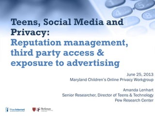 June 25, 2013
Maryland Children’s Online Privacy Workgroup
Amanda Lenhart
Senior Researcher, Director of Teens & Technology
Pew Research Center
Teens, Social Media and
Privacy:
Reputation management,
third party access &
exposure to advertising
 