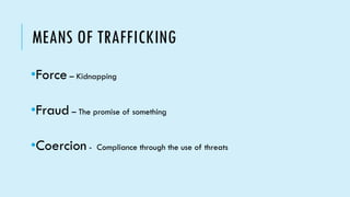 MEANS OF TRAFFICKING
•Force – Kidnapping
•Fraud – The promise of something
•Coercion - Compliance through the use of threats
 