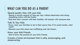 WHAT CAN YOU DO AS A PARENT
•Spend quality time with your kids
•Spend a certain amount of time per day without electronics and doing
something active with the family
•Kids that don’t connect with their families will connect with someone else
•Talk To Your Kids
•Know what your kid likes to do in their spare time. If its social media, what
type?
•Educate your kids about sex trafficking and risk factors
•Know your kids Friends
•Get to know the parents of your kid’s friends
•Create a home environment that is safe, encouraging, and
empowering
 