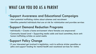 WHAT CAN YOU DO AS A PARENT
•Support Awareness and Educational Campaigns
•Alert potential trafficking victims about schemes and recruitment
•Identifies potential individuals that are at risk for victimization and provides services
•Support Demand Reduction Programs
•Individually – Create a home environment where females are empowered
•Community-based Level – Supporting media adds and local committee, share anti-
human trafficking articles on social media
•Support Policy Change
•If your interested get involved in legislation, work to enforce stricter penalties on
johns and support funding for mental health and vocational services for victims
 