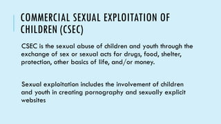 COMMERCIAL SEXUAL EXPLOITATION OF
CHILDREN (CSEC)
CSEC is the sexual abuse of children and youth through the
exchange of sex or sexual acts for drugs, food, shelter,
protection, other basics of life, and/or money.
Sexual exploitation includes the involvement of children
and youth in creating pornography and sexually explicit
websites
 