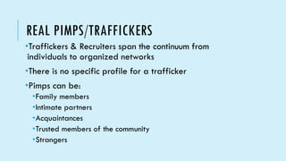 REAL PIMPS/TRAFFICKERS
•Traffickers & Recruiters span the continuum from
individuals to organized networks
•There is no specific profile for a trafficker
•Pimps can be:
•Family members
•Intimate partners
•Acquaintances
•Trusted members of the community
•Strangers
 