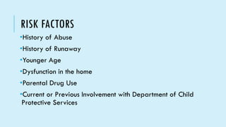 RISK FACTORS
•History of Abuse
•History of Runaway
•Younger Age
•Dysfunction in the home
•Parental Drug Use
•Current or Previous Involvement with Department of Child
Protective Services
 