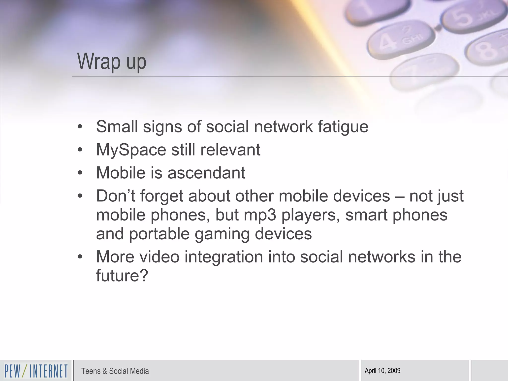 Wrap up Small signs of social network fatigue MySpace still relevant Mobile is ascendant Don’t forget about other mobile devices – not just mobile phones, but mp3 players, smart phones and portable gaming devices More video integration into social networks in the future? 
