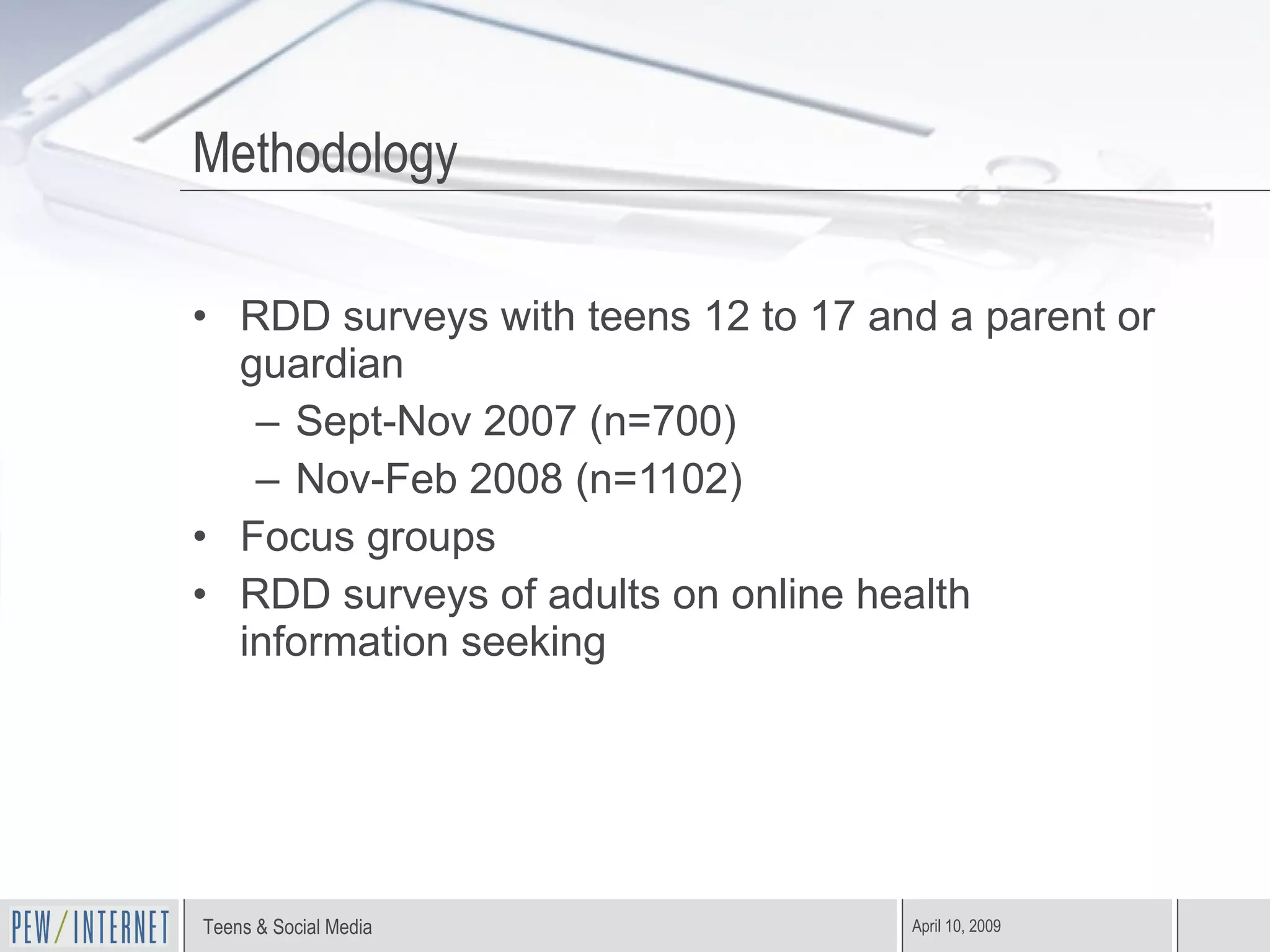 Methodology RDD surveys with teens 12 to 17 and a parent or guardian Sept-Nov 2007 (n=700) Nov-Feb 2008 (n=1102) Focus groups RDD surveys of adults on online health information seeking 