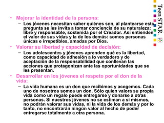 • Mejorar la identidad de la persona:
– Los jóvenes necesitan saber quiénes son, al plantearse esta
pregunta se les invita a tomar conciencia de su naturaleza:
libre y responsable, sostenida por el Creador. Así entienden
el valor de sus vidas y la de los demás: somos personas
únicas e irrepetibles, amadas por Dios.
• Valorar su libertad y capacidad de decisión:
– Los adolescentes y jóvenes aprenden qué es la libertad,
como capacidad de adhesión a lo verdadero y de
aceptación de la responsabilidad que conllevan las
acciones que protagonizan ante las oportunidades que se
les presentan.
• Desarrollar en los jóvenes el respeto por el don de la
vida:
– La vida humana es un don que recibimos y acogemos. Cada
uno de nosotros somos un don. Sólo quien valora su propia
vida como un regalo puede entregarse y donarse a otras
personas. Si nuestros jóvenes no se estiman a sí mismos,
no podrán valorar sus vidas, ni la vida de los demás y por lo
tanto, no encontrarán ningún valor al hecho de poder
entregarse totalmente a otra persona.
 