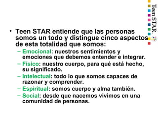 • Teen STAR entiende que las personas
somos un todo y distingue cinco aspectos
de esta totalidad que somos:
– Emocional: nuestros sentimientos y
emociones que debemos entender e integrar.
– Físico: nuestro cuerpo, para qué está hecho,
su significado.
– Intelectual: todo lo que somos capaces de
razonar y comprender.
– Espiritual: somos cuerpo y alma también.
– Social: desde que nacemos vivimos en una
comunidad de personas.
 