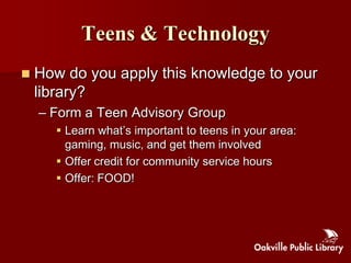Teens & Technology
   How do you apply this knowledge to your
    library?
    – Form a Teen Advisory Group
        Learn what‟s important to teens in your area:
         gaming, music, and get them involved
        Offer credit for community service hours
        Offer: FOOD!
 
