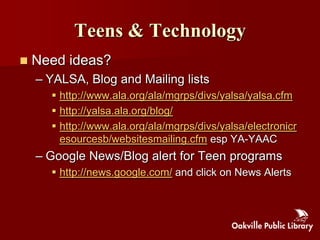 Teens & Technology
   Need ideas?
    – YALSA, Blog and Mailing lists
       http://www.ala.org/ala/mgrps/divs/yalsa/yalsa.cfm
       http://yalsa.ala.org/blog/
       http://www.ala.org/ala/mgrps/divs/yalsa/electronicr
        esourcesb/websitesmailing.cfm esp YA-YAAC
    – Google News/Blog alert for Teen programs
       http://news.google.com/ and click on News Alerts
 