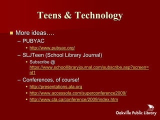 Teens & Technology
   More ideas….
    – PUBYAC
        http://www.pubyac.org/
    – SLJTeen (School Library Journal)
        Subscribe @
         https://www.schoollibraryjournal.com/subscribe.asp?screen=
         nl1
    – Conferences, of course!
        http://presentations.ala.org
        http://www.accessola.com/superconference2009/
        http://www.cla.ca/conference/2009/index.htm
 