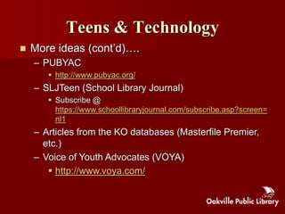 Teens & Technology
   More ideas (cont‟d)….
    – PUBYAC
        http://www.pubyac.org/
    – SLJTeen (School Library Journal)
        Subscribe @
         https://www.schoollibraryjournal.com/subscribe.asp?screen=
         nl1
    – Articles from the KO databases (Masterfile Premier,
      etc.)
    – Voice of Youth Advocates (VOYA)
        http://www.voya.com/
 