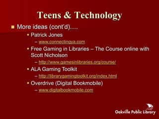 Teens & Technology
   More ideas (cont‟d)….
        Patrick Jones
          – www.connectingya.com
        Free Gaming in Libraries – The Course online with
         Scott Nicholson
          – http://www.gamesinlibraries.org/course/
        ALA Gaming Toolkit
          – http://librarygamingtoolkit.org/index.html
        Overdrive (Digital Bookmobile)
          – www.digitalbookmobile.com
 