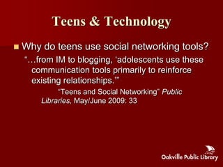 Teens & Technology
   Why do teens use social networking tools?
    “…from IM to blogging, „adolescents use these
     communication tools primarily to reinforce
     existing relationships.‟”
             “Teens and Social Networking” Public
        Libraries, May/June 2009: 33
 