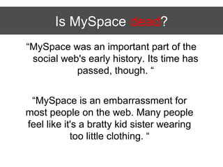 Is MySpace dead?
“MySpace was an important part of the
 social web's early history. Its time has
           passed, though. “


 “MySpace is an embarrassment for
most people on the web. Many people
feel like it's a bratty kid sister wearing
            too little clothing. “
 