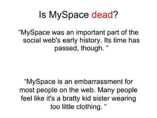 Is MySpace  dead ? ,[object Object],“ MySpace is an embarrassment for most people on the web. Many people feel like it's a bratty kid sister wearing too little clothing. “ 