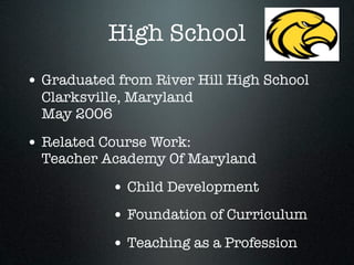 High School
• Graduated from River Hill High School
  Clarksville, Maryland
  May 2006

• Related Course Work:
  Teacher Academy Of Maryland

           • Child Development
           • Foundation of Curriculum
           • Teaching as a Profession
 