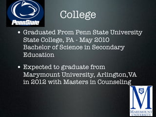 College
• Graduated From Penn State University
  State College, PA - May 2010
  Bachelor of Science in Secondary
  Education
• Expected to graduate from
  Marymount University, Arlington,VA
  in 2012 with Masters in Counseling
 