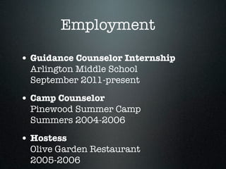 Employment

• Guidance Counselor Internship
 Arlington Middle School
 September 2011-present

• Camp Counselor
 Pinewood Summer Camp
 Summers 2004-2006

• Hostess
 Olive Garden Restaurant
 2005-2006
 