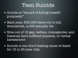 Teen Suicide
• Suicide is “the act of killing oneself
  purposely”
• Each year, 500,000 teens try to kill
  themselves, 4,000 actually die
• Nine out of 10 gay, lesbian, transgender, and
  bisexual have suffered physical, or verbal
  harassment

• Suicide is the third leading cause of death
  for 15 to 25 year olds
 