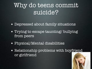 Why do teens commit
      suicide?
• Depressed about family situations
• Trying to escape taunting/ bullying
  from peers

• Physical/Mental disabilities
• Relationship problems with boyfriend
  or girlfriend
 