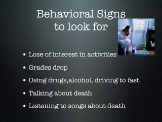 Behavioral Signs
       to look for

• Lose of interest in activities
• Grades drop
• Using drugs,alcohol, driving to fast
• Talking about death
• Listening to songs about death
 