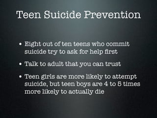 Teen Suicide Prevention

• Eight out of ten teens who commit
  suicide try to ask for help ﬁrst
• Talk to adult that you can trust
• Teen girls are more likely to attempt
  suicide, but teen boys are 4 to 5 times
  more likely to actually die
 