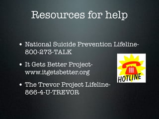 Resources for help

• National Suicide Prevention Lifeline-
  800-273-TALK
• It Gets Better Project-
  www.itgetsbetter.org
• The Trevor Project Lifeline-
  866-4-U-TREVOR
 