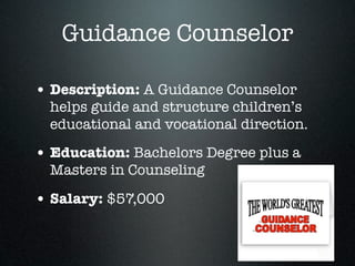 Guidance Counselor

• Description: A Guidance Counselor
  helps guide and structure children’s
  educational and vocational direction.

• Education: Bachelors Degree plus a
  Masters in Counseling

• Salary: $57,000
 