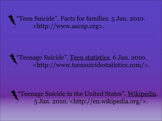 “ Teenage Suicide”.  Teen statistics . 6 Jan. 2010.  <http://www.teensuicidestatistics.com/>. “ Teenage Suicide in the United States”.  Wikipedia .  5 Jan. 2010. <http://en.wikipedia.org/>. “ Teen Suicide”. Facts for families. 5 Jan. 2010. <http://www.aacap.org>.   