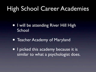 High School Career Academies

 • I will be attending River Hill High
   School

 • Teacher Academy of Maryland
 • I picked this academy because it is
   similar to what a psychologist does.
 