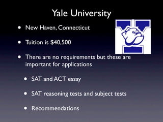 Yale University
•   New Haven, Connecticut

•   Tuition is $40,500

•   There are no requirements but these are
    important for applications

    •   SAT and ACT essay

    •   SAT reasoning tests and subject tests

    •   Recommendations
 