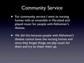 Community Service
•   For community service I went to nursing
    homes with an ensemble in Maryland and
    played music for people with Alzheimer's
    disease.

•   We did this because people with Alzheimer’s
    disease cannot leave the nursing homes and
    since they forget things, we play music for
    them and try to cheer them up.
 