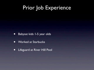 Prior Job Experience



•   Babysat kids 1-5 year olds

•   Worked at Starbucks

•   Lifeguard at River Hill Pool
 